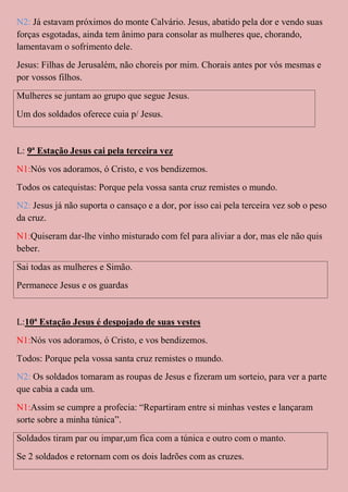 N2: Já estavam próximos do monte Calvário. Jesus, abatido pela dor e vendo suas
forças esgotadas, ainda tem ânimo para consolar as mulheres que, chorando,
lamentavam o sofrimento dele.
Jesus: Filhas de Jerusalém, não choreis por mim. Chorais antes por vós mesmas e
por vossos filhos.
Mulheres se juntam ao grupo que segue Jesus.
Um dos soldados oferece cuia p/ Jesus.


L: 9ª Estação Jesus cai pela terceira vez
N1:Nós vos adoramos, ó Cristo, e vos bendizemos.
Todos os catequistas: Porque pela vossa santa cruz remistes o mundo.
N2: Jesus já não suporta o cansaço e a dor, por isso cai pela terceira vez sob o peso
da cruz.
N1:Quiseram dar-lhe vinho misturado com fel para aliviar a dor, mas ele não quis
beber.
Sai todas as mulheres e Simão.
Permanece Jesus e os guardas


L:10ª Estação Jesus é despojado de suas vestes
N1:Nós vos adoramos, ó Cristo, e vos bendizemos.
Todos: Porque pela vossa santa cruz remistes o mundo.
N2: Os soldados tomaram as roupas de Jesus e fizeram um sorteio, para ver a parte
que cabia a cada um.
N1:Assim se cumpre a profecia: “Repartiram entre si minhas vestes e lançaram
sorte sobre a minha túnica”.
Soldados tiram par ou impar,um fica com a túnica e outro com o manto.
Se 2 soldados e retornam com os dois ladrões com as cruzes.
 