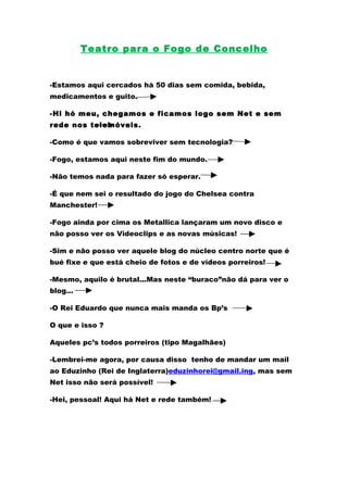 Teatro para o Fogo de Concelho


-Estamos aqui cercados há 50 dias sem comida, bebida,
medicamentos e guito.

-Hi hó meu, chegamos e ficamos logo sem Net e sem
rede nos telemóveis.

-Como é que vamos sobreviver sem tecnologia?

-Fogo, estamos aqui neste fim do mundo.

-Não temos nada para fazer só esperar.

-É que nem sei o resultado do jogo do Chelsea contra
Manchester!

-Fogo ainda por cima os Metallica lançaram um novo disco e
não posso ver os Videoclips e as novas músicas!

-Sim e não posso ver aquele blog do núcleo centro norte que é
bué fixe e que está cheio de fotos e de vídeos porreiros!

-Mesmo, aquilo é brutal...Mas neste “buraco”não dá para ver o
blog…

-O Rei Eduardo que nunca mais manda os Bp’s

O que e isso ?

Aqueles pc’s todos porreiros (tipo Magalhães)

-Lembrei-me agora, por causa disso tenho de mandar um mail
ao Eduzinho (Rei de Inglaterra)eduzinhorei@gmail.ing, mas sem
Net isso não será possível!

-Hei, pessoal! Aqui há Net e rede também!
 