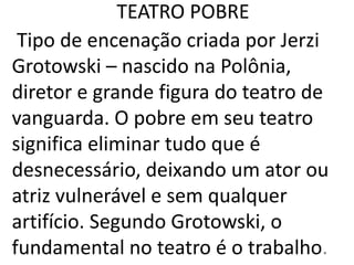 TEATRO POBRE
Tipo de encenação criada por Jerzi
Grotowski – nascido na Polônia,
diretor e grande figura do teatro de
vanguarda. O pobre em seu teatro
significa eliminar tudo que é
desnecessário, deixando um ator ou
atriz vulnerável e sem qualquer
artifício. Segundo Grotowski, o
fundamental no teatro é o trabalho.
 