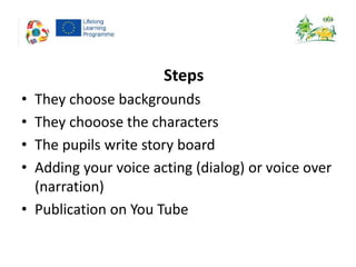 Steps
• They choose backgrounds
• They chooose the characters
• The pupils write story board
• Adding your voice acting (dialog) or voice over
(narration)
• Publication on You Tube
 