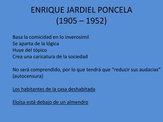 ENRIQUE JARDIEL PONCELA
(1905 – 1952)
Basa la comicidad en lo inverosímil
Se aparta de la lógica
Huye del tópico
Crea una caricatura de la sociedad
No será comprendido, por lo que tendrá que “reducir sus audacias”
(autocensura)
Los habitantes de la casa deshabitada
Eloísa está debajo de un almendro
 