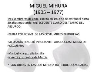 MIGUEL MIHURA
(1905 – 1977)
Tres sombreros de copa, escrita en 1932 no se estrenará hasta
20 años más tarde. ANTECEDENTE CLARO DEL TEATRO DEL
ABSURDO.
-BURLA CORROSIVA DE LAS COSTUMBRES BURGUESAS
-SU OSADÍA RESULTÓ INSULTANTE PARA LA CLASE MEDIA DE
POSGUERRA
-Maribel y la extraña familia
-Ninette y un señor de Murcia
* SON OBRAS EN LAS QUE MIHURA HA REDUCIDO AUDACIAS
 