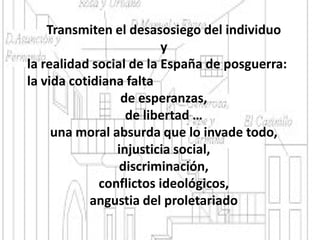 Transmiten el desasosiego del individuo
y
la realidad social de la España de posguerra:
la vida cotidiana falta
de esperanzas,
de libertad …
una moral absurda que lo invade todo,
injusticia social,
discriminación,
conflictos ideológicos,
angustia del proletariado
 