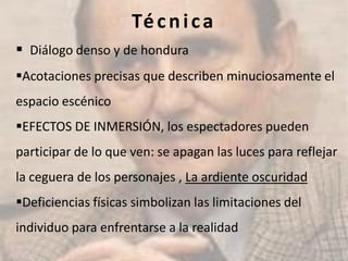 Técnica
 Diálogo denso y de hondura
Acotaciones precisas que describen minuciosamente el
espacio escénico
EFECTOS DE INMERSIÓN, los espectadores pueden
participar de lo que ven: se apagan las luces para reflejar
la ceguera de los personajes , La ardiente oscuridad
Deficiencias físicas simbolizan las limitaciones del
individuo para enfrentarse a la realidad
 
