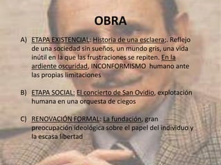 OBRA
A) ETAPA EXISTENCIAL: Historia de una esclaera;. Reflejo
de una sociedad sin sueños, un mundo gris, una vida
inútil en la que las frustraciones se repiten. En la
ardiente oscuridad, INCONFORMISMO humano ante
las propias limitaciones
B) ETAPA SOCIAL: El concierto de San Ovidio, explotación
humana en una orquesta de ciegos
C) RENOVACIÓN FORMAL: La fundación, gran
preocupación ideológica sobre el papel del individuo y
la escasa libertad
 