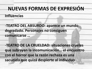 NUEVAS FORMAS DE EXPRESIÓN
Influencias
-TEATRO DEL ABSURDO: aparece un mundo
degradado. Personajes no consiguen
comunicarse …
-TEATRO DE LA CRUELDAD: situaciones crueles
que subrayan la incomunicación… el encuentro
con el horror que la razón rechaza es una
sacudida que quizá despierte al individuo
 