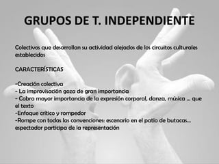 GRUPOS DE T. INDEPENDIENTE
Colectivos que desarrollan su actividad alejados de los circuitos culturales
establecidos
CARACTERÍSTICAS
-Creación colectiva
- La improvisación goza de gran importancia
- Cobra mayor importancia de la expresión corporal, danza, música … que
el texto
-Enfoque crítico y rompedor
-Rompe con todas las convenciones: escenario en el patio de butacas…
espectador participa de la representación
 