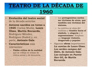 TEATRO DE LA DÉCADA DE
1960
• Evolución del teatro social
de la década anterior.
• Autores nacidos en torno a
1925: Carlos Muñiz, Lauro
Olmo, Martín Recuerda,
Rodríguez Méndez,
Rodríguez Buded y, en
parte, Antonio Gala.
• Características más
relevantes:
– Visión crítica de la realidad
que se refleja en temas de
crítica social y de denuncia.
– Los protagonistas suelen
ser víctimas de otros, que
también son víctimas del
sistema.
– La estética se aleja del
realismo y tienden hacia el
símbolo, la alegoría y el
expresionismo. Emplean
un lenguaje violento,
desgarrado y popular.
• Algunas obras importantes:
La camisa de Lauro Olmo,
Los verdes campos del
Edén, de Antonio Gala;
Las salvajes en Puente
San Gil, de Martín
Recuerda.
 