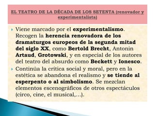  Viene marcado por el experimentalismo.
Recogen la herencia renovadora de los
dramaturgos europeos de la segunda mitad
del siglo XX, como Bertold Brecht, Antonin
Artaud, Grotowski, y en especial de los autores
del teatro del absurdo como Beckett y Ionesco.
 Continúa la crítica social y moral, pero en la
estética se abandona el realismo y se tiende al
esperpento o al simbolismo. Se mezclan
elementos escenográficos de otros espectáculos
(circo, cine, el musical,…).
 