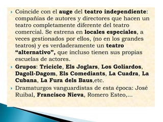  Coincide con el auge del teatro independiente:
compañías de autores y directores que hacen un
teatro completamente diferente del teatro
comercial. Se estrena en locales especiales, a
veces gestionados por ellos, (no en los grandes
teatros) y es verdaderamente un teatro
“alternativo”, que incluso tienen sus propias
escuelas de actores.
 Grupos: Tricicle, Els Joglars, Los Goliardos,
Dagoll-Dagom, Els Comediants, La Cuadra, La
Cubana, La Fura dels Baus,etc.
 Dramaturgos vanguardistas de esta época: José
Ruibal, Francisco Nieva, Romero Esteo,...
 