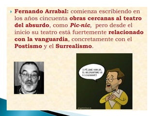 Fernando Arrabal: comienza escribiendo en
los años cincuenta obras cercanas al teatro
del absurdo, como Pic-nic, pero desde el
inicio su teatro está fuertemente relacionado
con la vanguardia, concretamente con el
Postismo y el Surrealismo.
 
