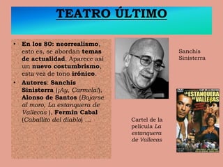TEATRO ÚLTIMO
• En los 80: neorrealismo,
esto es, se abordan temas
de actualidad. Aparece así
un nuevo costumbrismo,
esta vez de tono irónico.
• Autores: Sanchís
Sinisterra (¡Ay, Carmela!),
Alonso de Santos (Bajarse
al moro, La estanquera de
Vallecas ), Fermín Cabal
(Caballito del diablo) …
Sanchís
Sinisterra
Cartel de la
película La
estanquera
de Vallecas
 