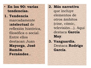 • En los 90: varias
tendencias.
1. Tendencia
marcadamente
intelectual de
reflexión histórica,
filosófica o social.
Entre ellos
destacan Juan
Mayorga, José
Ramón
Fernández…
2. Más narrativa
que incluye
elementos de
otros ámbitos
(cine, cómic,
televisión…). Aquí
destaca García
May.
3. Vanguardia.
Destaca Rodrigo
García.
 