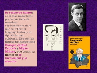 b) Teatro de humor:
es el más importante
por lo que tiene de
novedoso
especialmente en lo
que se refiere al
lenguaje teatral y al
tipo de humor
cultivado. Dos son las
figuras fundamentales:
Enrique Jardiel
Poncela y Miguel
Mihura, que basan su
humor en lo
inverosímil y lo
absurdo.
 
