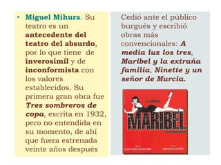• Miguel Mihura. Su
teatro es un
antecedente del
teatro del absurdo,
por lo que tiene de
inverosímil y de
inconformista con
los valores
establecidos. Su
primera gran obra fue
Tres sombreros de
copa, escrita en 1932,
pero no entendida en
su momento, de ahí
que fuera estrenada
veinte años después
Cedió ante el público
burgués y escribió
obras más
convencionales: A
media luz los tres,
Maribel y la extraña
familia, Ninette y un
señor de Murcia.
 