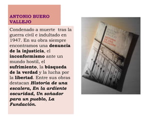 ANTONIO BUERO
VALLEJO
Condenado a muerte tras la
guerra civil e indultado en
1947. En su obra siempre
encontramos una denuncia
de la injusticia, el
inconformismo ante un
mundo hostil, el
sufrimiento, la búsqueda
de la verdad y la lucha por
la libertad. Entre sus obras
destacan Historia de una
escalera, En la ardiente
oscuridad, Un soñador
para un pueblo, La
Fundación.
 