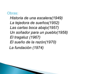 Obras: Historia de una escalera(1949) La tejedora de sueños(1952) Las cartas boca abajo(1957) Un soñador para un pueblo(1958) El tragaluz (1967)  El sueño de la razón(1970) La fundación (1974) 