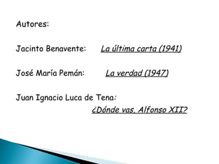 Autores: Jacinto Benavente:  La última carta (1941) José María Pemán:   La verdad (1947) Juan Ignacio Luca de Tena :  ¿Dónde vas, Alfonso XII? 