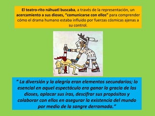 El teatro-rito náhuatl buscaba, a través de la representación, un
acercamiento a sus dioses, “comunicarse con ellos” para comprender
cómo el drama humano estaba influido por fuerzas cósmicas ajenas a
                              su control.




” La diversión y la alegría eran elementos secundarios; lo
 esencial en aquel espectáculo era ganar la gracia de los
    dioses, aplacar sus iras, descifrar sus propósitos y
 colaborar con ellos en asegurar la existencia del mundo
           por medio de la sangre derramada.”
 