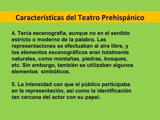Características del Teatro Prehispánico
4. Tenía escenografía, aunque no en el sentido
estricto o moderno de la palabra. Las
representaciones se efectuaban al aire libre, y
los elementos escenográficos eran totalmente
naturales, como montañas, piedras, bosques,
etc. Sin embargo, también se utilizaban algunos
elementos simbólicos.

5. La intensidad con que el público participaba
en la representación, así como la identificación
tan cercana del actor con su papel.
 
