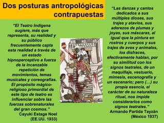 Dos posturas antropológicas        “Las danzas y cantos
              contrapuestas            dedicados a sus
                                   múltiples dioses, sus
                                    trajes y atavíos, sus
     “El Teatro Indígena
                                  aderezos de plumas y
      sugiere, más que
                                 joyas, sus máscaras, al
 representa, su realidad y
                                  igual que la pintura en
          su público
                                rostros y cuerpos y sus
   frecuentemente capta
                               trajes de aves y animales,
 esta realidad a través de
                                         los disfraces,
          un estado
                               efectivamente hablan, por
 hipnoperceptivo a fuerza
                                    su similitud con los
       de la incanzable
                                 signos teatrales, de un
        repetición de
                                   maquillaje, vestuario,
    movimientos, temas
                                mimesis, escenografía y
 musicales y coreografías.
                               un escenario; pero (…) su
    El propósito mágico-
                                      propia esencia, el
  religioso primordial de
                               carácter de su naturaleza
   este tipo de teatro es
                                      ritual, nos impide
    influenciar sobre las
                                    considerarlos como
  fuerzas sobrenaturales
                                     signos teatrales.”
     del gran cosmos.”
                                 Armando Partida Tayzán
         Cayuki Estage Noel
                                               (México 1937)
               (EE.UU. 1933)
 