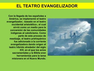 EL TEATRO EVANGELIZADOR

 Con la llegada de los españoles a
  América, se implementó el teatro
evangelizador, -basado en el teatro
     occidental aristotélico-, el cual
       sirvió como un medio para la
   conversión de las comunidades
    indígenas al catolicismo. Como
            parte de este proceso de
   mestizaje, el teatro prehispánico
        fue adicionado a la corriente
    evangelizadora dando origen al
  teatro híbrido alrededor del siglo
             XVI, en el que los actos
      sacramentales y la Biblia eran
          herramientas para la tarea
     misionera en el Nuevo Mundo.
 