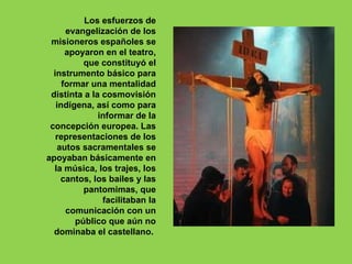 Los esfuerzos de
      evangelización de los
 misioneros españoles se
      apoyaron en el teatro,
          que constituyó el
  instrumento básico para
     formar una mentalidad
 distinta a la cosmovisión
   indígena, así como para
              informar de la
 concepción europea. Las
   representaciones de los
   autos sacramentales se
apoyaban básicamente en
  la música, los trajes, los
    cantos, los bailes y las
          pantomimas, que
               facilitaban la
      comunicación con un
        público que aún no
  dominaba el castellano.
 