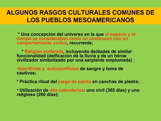 ALGUNOS RASGOS CULTURALES COMUNES DE
     LOS PUEBLOS MESOAMERICANOS

   * Una concepción del universo en la que el espacio y el
  tiempo se consideraban como un continuum con un
  comportamiento cíclico, recurrente;
    * Religión politeísta, incluyendo deidades de similar
  funcionalidad (deificación de la lluvia y de un héroe
  civilizador simbolizado por una serpiente emplumada) ;
  •Sacrificios y autosacrificios de sangre y toma de
  cautivos;
  * Práctica ritual del juego de pelota en canchas de piedra;
  • Utilización de dos calendarios: uno civil (365 días) y uno
  religioso (260 días);
 