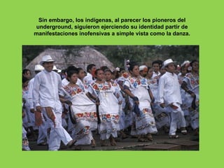 Sin embargo, los indígenas, al parecer los pioneros del
underground, siguieron ejerciendo su identidad partir de
manifestaciones inofensivas a simple vista como la danza.
 