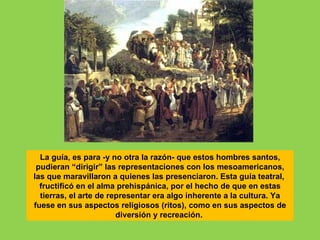 La guía, es para -y no otra la razón- que estos hombres santos,
 pudieran “dirigir” las representaciones con los mesoamericanos,
las que maravillaron a quienes las presenciaron. Esta guía teatral,
  fructificó en el alma prehispánica, por el hecho de que en estas
  tierras, el arte de representar era algo inherente a la cultura. Ya
fuese en sus aspectos religiosos (ritos), como en sus aspectos de
                        diversión y recreación.
 