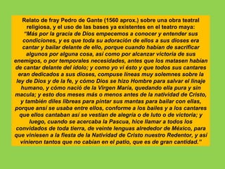 Relato de fray Pedro de Gante (1560 aprox.) sobre una obra teatral
      religiosa, y el uso de las bases ya existentes en el teatro maya:
    “Más por la gracia de Dios empecemos a conocer y entender sus
    condiciones, y es que toda su adoración de ellos a sus dioses era
    cantar y bailar delante de ello, porque cuando habían de sacrificar
     algunos por alguna cosa, así como por alcanzar victoria de sus
enemigos, o por temporales necesidades, antes que los matasen habían
de cantar delante del ídolo; y como yo vi ésto y que todos sus cantares
  eran dedicados a sus dioses, compuse líneas muy solemnes sobre la
 ley de Dios y de la fe, y cómo Dios se hizo Hombre para salvar el linaje
   humano, y cómo nació de la Virgen María, quedando ella pura y sin
macula; y esto dos meses más o menos antes de la natividad de Cristo,
   y también diles libreas para pintar sus mantas para bailar con ellas,
porque ansí se usaba entre ellos, conforme a los bailes y a los cantares
  que ellos cantaban así se vestían de alegría o de luto o de victoria; y
       luego, cuando se acercaba la Pascua, hice llamar a todos los
 convidados de toda tierra, de veinte lenguas alrededor de México, para
que viniesen a la fiesta de la Natividad de Cristo nuestro Redentor, y así
   vinieron tantos que no cabían en el patio, que es de gran cantidad.”
 