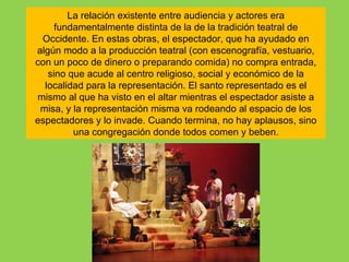 La relación existente entre audiencia y actores era
     fundamentalmente distinta de la de la tradición teatral de
 Occidente. En estas obras, el espectador, que ha ayudado en
algún modo a la producción teatral (con escenografía, vestuario,
con un poco de dinero o preparando comida) no compra entrada,
   sino que acude al centro religioso, social y económico de la
  localidad para la representación. El santo representado es el
mismo al que ha visto en el altar mientras el espectador asiste a
 misa, y la representación misma va rodeando al espacio de los
espectadores y lo invade. Cuando termina, no hay aplausos, sino
         una congregación donde todos comen y beben.
 