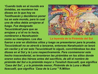 "Cuando todo en el mundo era
tinieblas, se reunieron los
dioses en lo que hoy es
Teotihuacán y decidieron poner
luz en este mundo, para lo cual
uno de ellos debía arrojarse al
fuego. Fue designado
Tecuciztécatl para que se
arrojase y si él no lo hacía,
nombraron a Nanahuatzín
como su reemplazo. Los dos            La leyenda de la Pirámide del Sol
fueron a orar en distintos sitios y luego se presentaron para la prueba.
Tecuciztécatl no se atrevió a lanzarse, entonces Nanahuatzín se lanzó
sin vacilar y al ver esto Tecuciztécatl lo siguió, convirtiéndose los dos
dioses en el Sol y la Luna respectivamente. Para conmemorar este
hecho trascendental, se levantaron las pirámides en los sitios donde
oraron estos dos héroes antes del sacrificio, de allí el nombre de
pirámide del Sol a la pirámide mayor o Tonatiuh Itzacualli, que significa
´Casa del Sol´, y a la pirámide menor, Pirámide de la Luna o Meztli
Itzacualli, que significa ´Casa de la Luna´" R.Millon
 