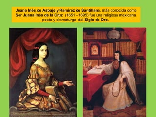Juana Inés de Asbaje y Ramírez de Santillana, más conocida como
Sor Juana Inés de la Cruz (1651 - 1695) fue una religiosa mexicana,
              poeta y dramaturga del Siglo de Oro.
 
