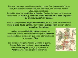 Entre su mucha producción en poesía y prosa, Sor Juana escribió ocho
    loas, tres autos sacramentales, dos comedias, dos sainetes y varios
                           villancicos dramáticos.
Probablemente, su loa El divino Narciso, fue la más conocida. La misma
se inicia con un tocotín, y desde su inicio hasta su final, está salpicada
                       de piezas musicales y danzas.

Toda la obra presenta un gran sincretismo, en el cual se hace referencia
inicial al Dios de las Semillas (un velado Huizilopochtli) a quien adoran
                          América y Occidente.

     A ellos se unen Religión y Celo, quienes se
horrorizan cuando ven la labor hecha por el Demonio
con los indios, e insisten en que éstos adoren al único
                    y verdadero Dios.

 Los indios se niegan a hacerlo y estalla la guerra.
  Cuando Celo está punto de matar a América,
    interviene Religión, y alega que prefiere a
     América viva, para así poder convertirla.
 