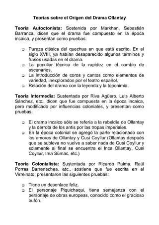 Teorías sobre el Origen del Drama Ollantay

Teoría Autoctonista: Sostenida por Markhan, Sebastián
Barranca, dicen que el drama fue compuesto en la época
incaica, y presentan como pruebas:

      Pureza clásica del quechua en que está escrito. En el
       siglo XVIII, ya habían desaparecido algunos términos y
       frases usadas en el drama.
      La peculiar técnica de la rapidez en el cambio de
       escenarios.
      La introducción de coros y cantos como elementos de
       variedad, inexplorados por el teatro español.
      Relación del drama con la leyenda y la toponimia.

Teoría Intermedia: Sustentada por Riva Agüero, Luis Alberto
Sánchez, etc., dicen que fue compuesta en la época incaica,
pero modificado por influencias coloniales, y presentan como
pruebas:

      El drama incaico sólo se refería a la rebeldía de Ollantay
       y la derrota de los antis por las tropas imperiales.
      En la época colonial se agregó la parte relacionado con
       los amores de Ollantay y Cusi Coyllur (Ollantay después
       que se subleva no vuelve a saber nada de Cusi Coyllur y
       solamente al final se encuentra el Inca Ollantay, Cusi
       Coyllur, Ima Súmac, etc.)

Teoría Colonialista: Sustentada por Ricardo Palma, Raúl
Porras Barrenechea, etc., sostiene que fue escrita en el
Virreinato; presentaron las siguientes pruebas:

      Tiene un desenlace feliz.
      El personaje Piquichaqui, tiene semejanza con el
       personaje de obras europeas, conocido como el gracioso
       bufón.
 