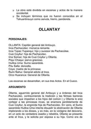    La obra está dividida en escenas y actos de la manera
       occidental.
      Se incluyen términos que no fueron conocidos en el
       Tahuantinsuyo como asnuta, hierro, pandereta.



                          OLLANTAY

PERSONAJES:

OLLANTA: Capitán general del Antisuyo.
Inca Pachacútec: monarca reinante.
Inca Túpac Yupanqui: hijo y sucesor de Pachacútee.
Cusi Coyllur: hija de Pachacútec.
Ima Súmac: hija de Cusi Coyllur y Ollanta.
Piqui Chaqui: siervo gracioso.
Huillca Uma: Sumo sacerdote.
Pitu Salla: doncella.
Coya: madre de la princesa;
Rumi Ñahui: General adicto al Inca.
Orco Huaranca: General de Ollanta.

Las escenas se desarrollan, en sus tres Actos. En el Cusco.

ARGUMENTO

Ollanta, aguerrido general del Antisuyo y a órdenes del Inca
Pachacútec, contraviniendo la tradición y las férreas barreras
sociales que impedían a los hijos del común ( y Ollanta lo era)
cortejar a las princesas incas, se enamora perdidamente de
Cusi Coyllur, la engreída hija de Pachacútec. En vano, el Sumo
sacerdote Huillca Uma intenta disuadir la obstinación de Ollanta
implorando a los dioses, y es más, en la vorágine del desvarío,
en un acto de verdadera osadía y rebeldía, Ollanta se presenta
ante el Inca, y le solicita por esposa a su hija. Como era de
 