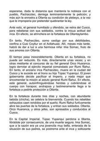 esperarse, dada la distancia que mantenía la nobleza con el
pueblo, Pachacútec, deniega terminantemente la petición; y
más aún le enrostra a Ollanta su condición de plebeyo, a la vez
que le improperia por pretender quebrantar la ley.

Ante esto, el general humillado y ofendido, se retira del Cusco,
para rebelarse con sus soldados, contra la inicua actitud del
inca. En efecto, se atrinchera en la fortaleza de Ollantaytambo.

En tanto, Pachacútec, como castigo por sus debilidades,
confina a Cusi Coyllur en el Acllahuasi. Allí, meses más tarde,
habrá de dar a luz a una hermosa niña: Ima Súmac, fruto de
sus amores con Ollanta.

El tiempo pasa inexorablemente. Ollanta en su fortaleza, no
puede ser reducido. Es más, directamente unas veces; y en
otras mediante el concurso de su fiel general Orco Huaranca,
logra derrotar al ejército imperial comandado por Rumi Ñahui.
En tanto, el anciano inca Pachacútec, muere en la ciudad del
Cusco y le sucede en el trono su hijo Túpac Yupanqui. El joven
gobernante decide pacificar el Imperio, y nada mejor que
encomendar la misión al astuto general Rumi Ñahui. En efecto,
este general, autoinfringuiéndose heridas y cubriéndose el
cuerpo con harapos; andrajosa y lastimeramente llega a la
fortaleza a pedirle protección a Ollanta.

En la fortaleza durante tres días y noches, con abundante
bebida (chicha), se celebra la bienvenida. Cuando los rebeldes
exhaustos caen rendidos por el sueño; Rumi Ñahui furtivamente
abre las puertas de la fortaleza, y entran sus soldados. Ollanta,
Orco Huaranca, y otros jefes, son apresados y conducidos al
Cusco.

En la Capital Imperial, Túpac Yupanqui perdona a 0llanta,
librádole por consecuencia, de una muerte segura. Ima Sumac,
que a la sazón era ya una jovencita muy bella, enterada de la
situación de sus padres, se postrerna ante el inca y sollozante
 