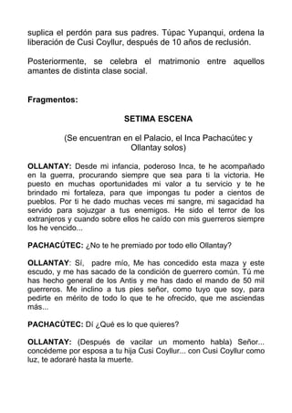 suplica el perdón para sus padres. Túpac Yupanqui, ordena la
liberación de Cusi Coyllur, después de 10 años de reclusión.

Posteriormente, se celebra el matrimonio entre aquellos
amantes de distinta clase social.


Fragmentos:

                           SETIMA ESCENA

          (Se encuentran en el Palacio, el Inca Pachacútec y
                           Ollantay solos)

OLLANTAY: Desde mi infancia, poderoso Inca, te he acompañado
en la guerra, procurando siempre que sea para ti la victoria. He
puesto en muchas oportunidades mi valor a tu servicio y te he
brindado mi fortaleza, para que impongas tu poder a cientos de
pueblos. Por ti he dado muchas veces mi sangre, mi sagacidad ha
servido para sojuzgar a tus enemigos. He sido el terror de los
extranjeros y cuando sobre ellos he caído con mis guerreros siempre
los he vencido...

PACHACÚTEC: ¿No te he premiado por todo ello Ollantay?

OLLANTAY: Sí, padre mío, Me has concedido esta maza y este
escudo, y me has sacado de la condición de guerrero común. Tú me
has hecho general de los Antis y me has dado el mando de 50 mil
guerreros. Me inclino a tus pies señor, como tuyo que soy, para
pedirte en mérito de todo lo que te he ofrecido, que me asciendas
más...

PACHACÚTEC: Dí ¿Qué es lo que quieres?

OLLANTAY: (Después de vacilar un momento habla) Señor...
concédeme por esposa a tu hija Cusi Coyllur... con Cusi Coyllur como
luz, te adoraré hasta la muerte.
 