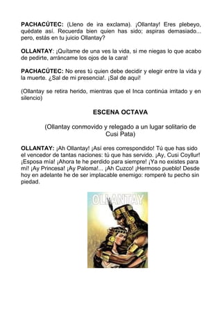 PACHACÚTEC: (Lleno de ira exclama). ¡Ollantay! Eres plebeyo,
quédate así. Recuerda bien quien has sido; aspiras demasiado...
pero, estás en tu juicio Ollantay?

OLLANTAY: ¡Quítame de una ves la vida, si me niegas lo que acabo
de pedirte, arráncame los ojos de la cara!

PACHACÚTEC: No eres tú quien debe decidir y elegir entre la vida y
la muerte. ¿Sal de mi presencia!. ¡Sal de aquí!

(Ollantay se retira herido, mientras que el Inca continúa irritado y en
silencio)

                            ESCENA OCTAVA

         (Ollantay conmovido y relegado a un lugar solitario de
                             Cusi Pata)

OLLANTAY: ¡Ah Ollantay! ¡Así eres correspondido! Tú que has sido
el vencedor de tantas naciones: tú que has servido. ¡Ay, Cusi Coyllur!
¡Esposa mía! ¡Ahora te he perdido para siempre! ¡Ya no existes para
mí! ¡Ay Princesa! ¡Ay Paloma!... ¡Ah Cuzco! ¡Hermoso pueblo! Desde
hoy en adelante he de ser implacable enemigo: romperé tu pecho sin
piedad.
 