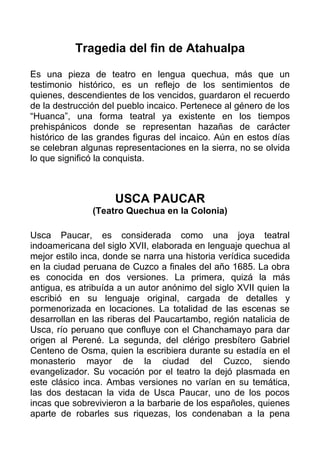 Tragedia del fin de Atahualpa

Es una pieza de teatro en lengua quechua, más que un
testimonio histórico, es un reflejo de los sentimientos de
quienes, descendientes de los vencidos, guardaron el recuerdo
de la destrucción del pueblo incaico. Pertenece al género de los
“Huanca”, una forma teatral ya existente en los tiempos
prehispánicos donde se representan hazañas de carácter
histórico de las grandes figuras del incaico. Aún en estos días
se celebran algunas representaciones en la sierra, no se olvida
lo que significó la conquista.



                    USCA PAUCAR
               (Teatro Quechua en la Colonia)

Usca Paucar, es considerada como una joya teatral
indoamericana del siglo XVII, elaborada en lenguaje quechua al
mejor estilo inca, donde se narra una historia verídica sucedida
en la ciudad peruana de Cuzco a finales del año 1685. La obra
es conocida en dos versiones. La primera, quizá la más
antigua, es atribuída a un autor anónimo del siglo XVII quien la
escribió en su lenguaje original, cargada de detalles y
pormenorizada en locaciones. La totalidad de las escenas se
desarrollan en las riberas del Paucartambo, región natalicia de
Usca, río peruano que confluye con el Chanchamayo para dar
origen al Perené. La segunda, del clérigo presbítero Gabriel
Centeno de Osma, quien la escribiera durante su estadía en el
monasterio mayor de la ciudad del Cuzco, siendo
evangelizador. Su vocación por el teatro la dejó plasmada en
este clásico inca. Ambas versiones no varían en su temática,
las dos destacan la vida de Usca Paucar, uno de los pocos
incas que sobrevivieron a la barbarie de los españoles, quienes
aparte de robarles sus riquezas, los condenaban a la pena
 
