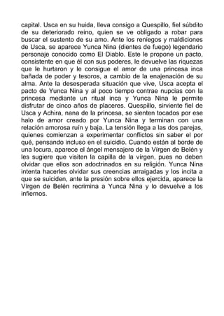 capital. Usca en su huida, lleva consigo a Quespillo, fiel súbdito
de su deteriorado reino, quien se ve obligado a robar para
buscar el sustento de su amo. Ante los reniegos y maldiciones
de Usca, se aparece Yunca Nina (dientes de fuego) legendario
personaje conocido como El Diablo. Este le propone un pacto,
consistente en que él con sus poderes, le devuelve las riquezas
que le hurtaron y le consigue el amor de una princesa inca
bañada de poder y tesoros, a cambio de la enajenación de su
alma. Ante la desesperada situación que vive, Usca acepta el
pacto de Yunca Nina y al poco tiempo contrae nupcias con la
princesa mediante un ritual inca y Yunca Nina le permite
disfrutar de cinco años de placeres. Quespillo, sirviente fiel de
Usca y Achira, nana de la princesa, se sienten tocados por ese
halo de amor creado por Yunca Nina y terminan con una
relación amorosa ruín y baja. La tensión llega a las dos parejas,
quienes comienzan a experimentar conflictos sin saber el por
qué, pensando incluso en el suicidio. Cuando están al borde de
una locura, aparece el ángel mensajero de la Vírgen de Belén y
les sugiere que visiten la capilla de la vírgen, pues no deben
olvidar que ellos son adoctrinados en su religión. Yunca Nina
intenta hacerles olvidar sus creencias arraigadas y los incita a
que se suiciden, ante la presión sobre ellos ejercida, aparece la
Vírgen de Belén recrimina a Yunca Nina y lo devuelve a los
infiernos.
 