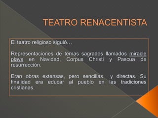 TEATRO RENACENTISTAEl teatro religioso siguió…Representaciones de temas sagrados llamados miracleplays en Navidad, Corpus Christi y Pascua de resurrección.Eran obras extensas, pero sencillas  y directas. Su finalidad era educar al pueblo en las tradiciones cristianas.