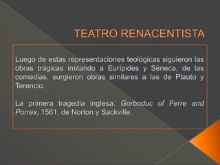 TEATRO RENACENTISTALuego de estas representaciones teológicas siguieron las obras trágicas imitando a Eurípides y Séneca, de las comedias, surgieron obras similares a las de Plauto y Terencio.La primera tragedia inglesa: Gorboduc of Ferre and Porrex, 1561, de Norton y Sackville.