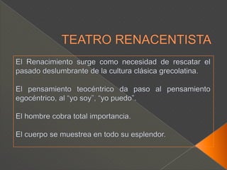 TEATRO RENACENTISTAEl Renacimiento surge como necesidad de rescatar el pasado deslumbrante de la cultura clásica grecolatina.El pensamiento teocéntrico da paso al pensamiento egocéntrico, al “yo soy”, “yo puedo”.El hombre cobra total importancia.El cuerpo se muestrea en todo su esplendor.