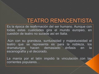 TEATRO RENACENTISTAEs la época de reafirmación del ser humano. Aunque con todas estas cualidades gira el mundo europeo, en cuestión de teatro no sucede así en Italia. Aún con su grandeza, suntuosidad y majestuosidad el teatro que se representa es para la nobleza, los dramaturgos hacen demasiado énfasis en la escenografía y el decorado. La manía por el latín impidió la vinculación con las corrientes populares…