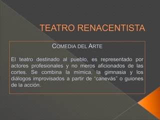 TEATRO RENACENTISTAComedia del ArteEl teatro destinado al pueblo, es representado por actores profesionales y no meros aficionados de las cortes. Se combina la mímica, la gimnasia y los diálogos improvisados a partir de “canevás” o guiones de la acción.