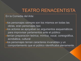 TEATRO RENACENTISTAEn la Comedia del Arte:los personajes siempre son los mismos en todas las   obras, eran personajes tipolos actores se apoyaban en argumentos esquemáticos   para improvisar parlamentos ante el públicotenían preparación teórica, mímica, vocal, coreográfica,   acrobática, culturallos personajes tenían caracteres invariables y un    comportamiento que el público identificaba plenamente.