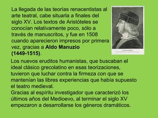 La llegada de las teorías renacentistas al
arte teatral, cabe situarla a finales del
siglo XV. Los textos de Aristóteles se
conocían relativamente poco, sólo a
través de manuscritos, y fue en 1508
cuando aparecieron impresos por primera
vez, gracias a Aldo Manuzio
(1449-1515).
Los nuevos eruditos humanistas, que buscaban el
ideal clásico grecolatino en esas teorizaciones,
tuvieron que luchar contra la firmeza con que se
mantenían las libres experiencias que había supuesto
el teatro medieval.
Gracias al espíritu investigador que caracterizó los
últimos años del Medioevo, al terminar el siglo XV
empezaron a desarrollarse los géneros dramáticos.
 
