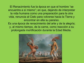 El Renacimiento fue la época en que el hombre “se
encuentra a sí mismo”; en que, dejando de interpretar
  la vida humana como una preparación para la otra
vida, renuncia al Cielo para volverse hacia la Tierra y
             encontrar en ella su paraíso.
Es una época de renacimiento del arte y de la alegría;
 y, al mismo tiempo, de la carne, como reacción a su
   prolongada mortificación durante la Edad Media.
 
